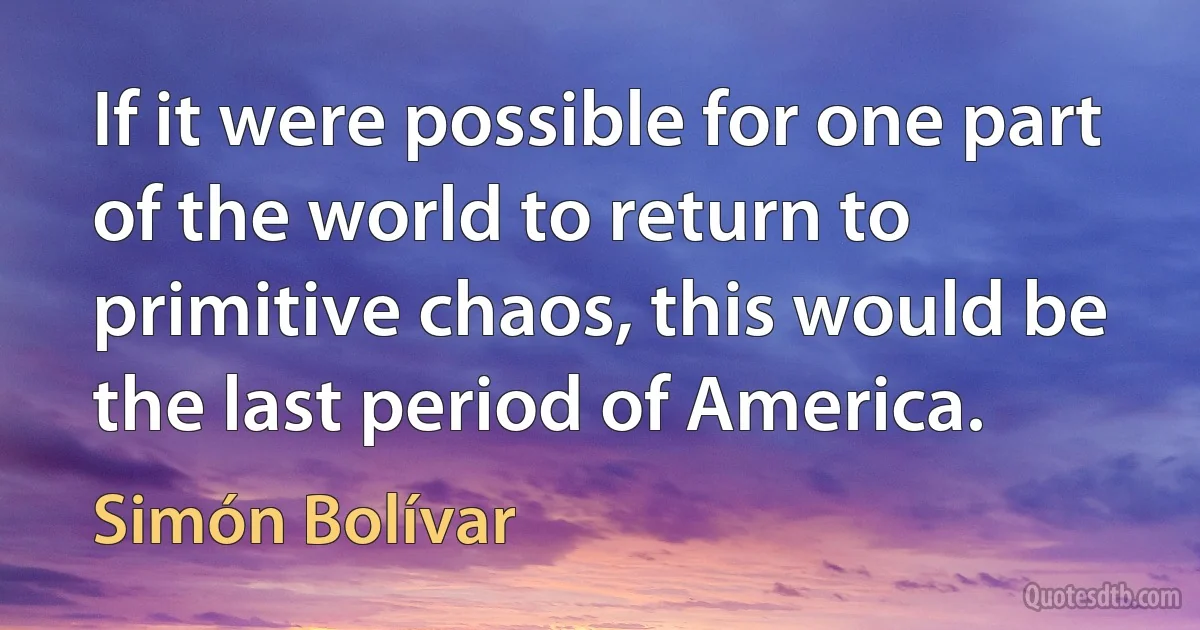 If it were possible for one part of the world to return to primitive chaos, this would be the last period of America. (Simón Bolívar)