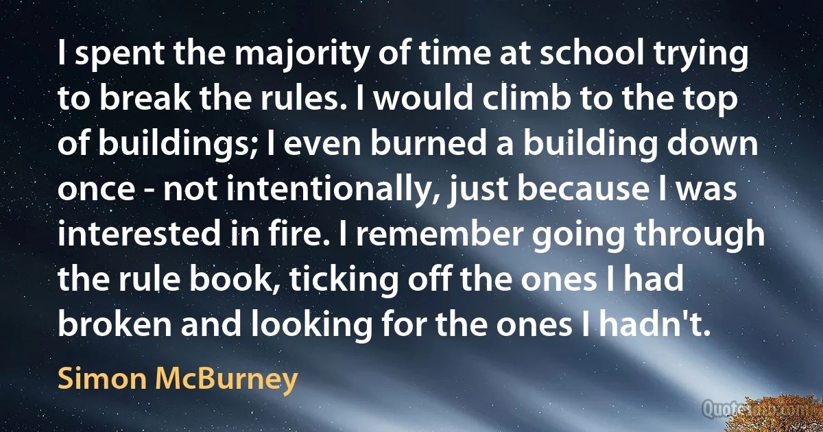 I spent the majority of time at school trying to break the rules. I would climb to the top of buildings; I even burned a building down once - not intentionally, just because I was interested in fire. I remember going through the rule book, ticking off the ones I had broken and looking for the ones I hadn't. (Simon McBurney)