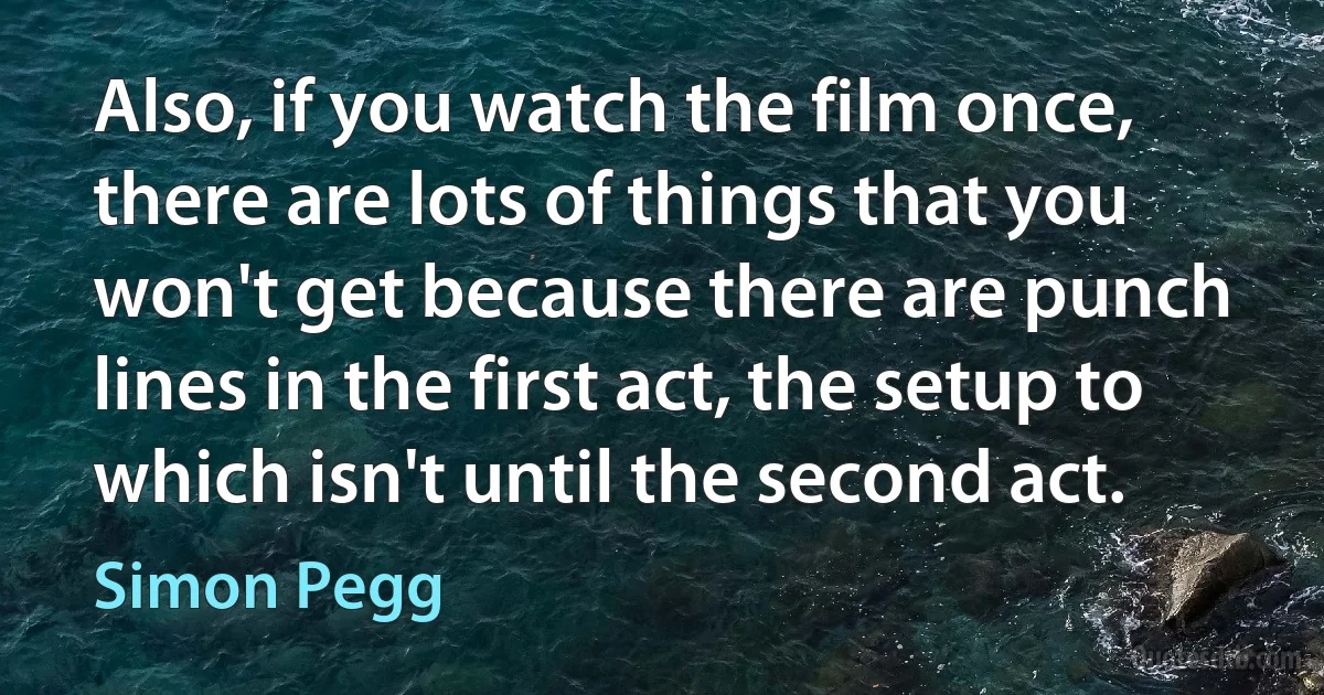 Also, if you watch the film once, there are lots of things that you won't get because there are punch lines in the first act, the setup to which isn't until the second act. (Simon Pegg)