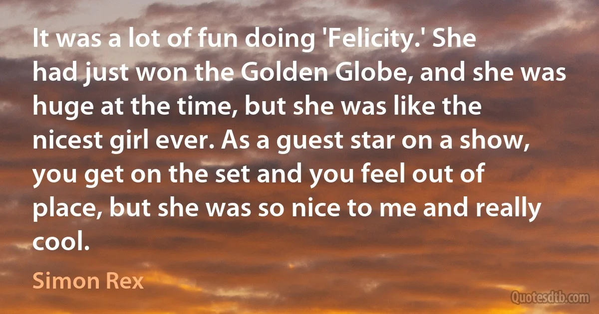 It was a lot of fun doing 'Felicity.' She had just won the Golden Globe, and she was huge at the time, but she was like the nicest girl ever. As a guest star on a show, you get on the set and you feel out of place, but she was so nice to me and really cool. (Simon Rex)