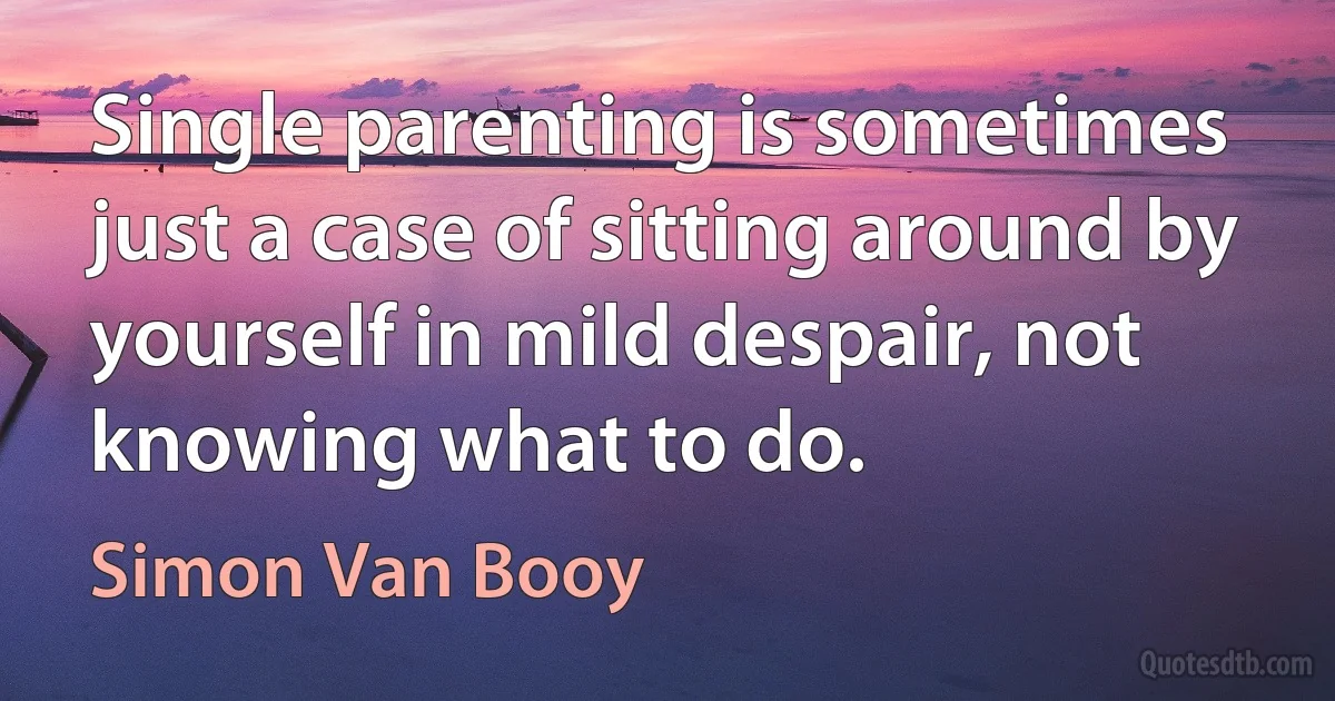 Single parenting is sometimes just a case of sitting around by yourself in mild despair, not knowing what to do. (Simon Van Booy)