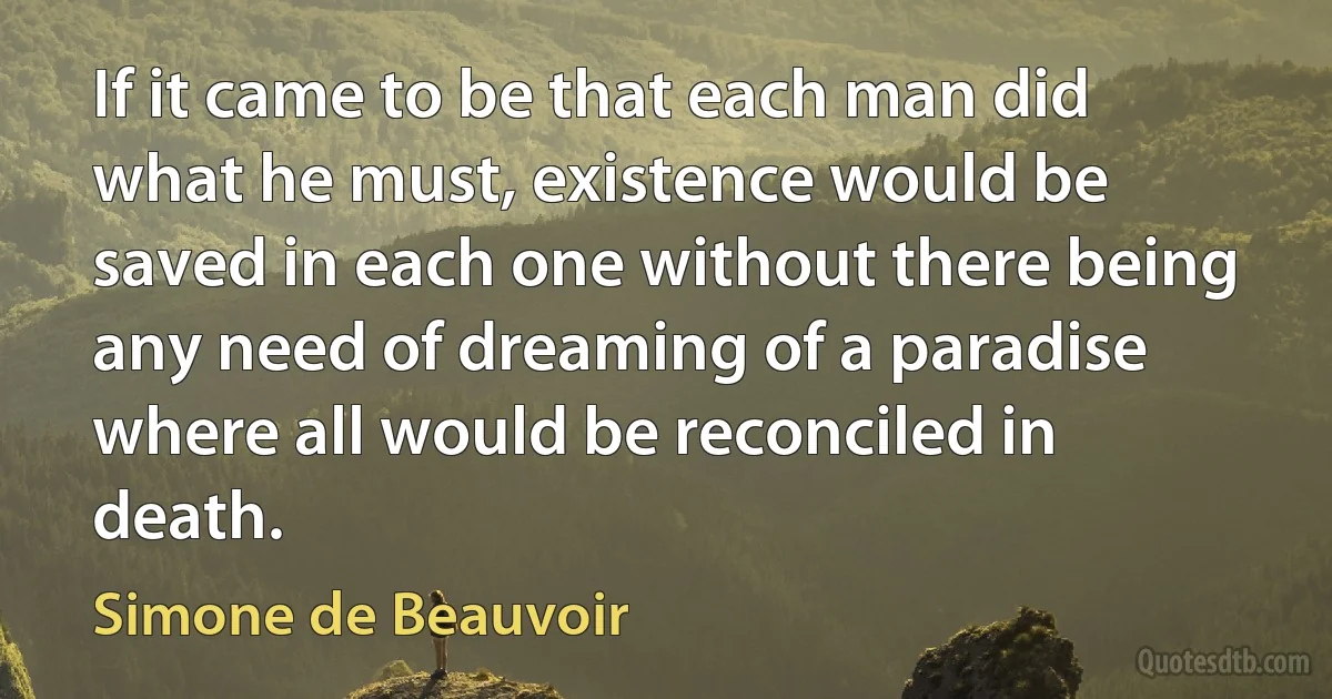 If it came to be that each man did what he must, existence would be saved in each one without there being any need of dreaming of a paradise where all would be reconciled in death. (Simone de Beauvoir)