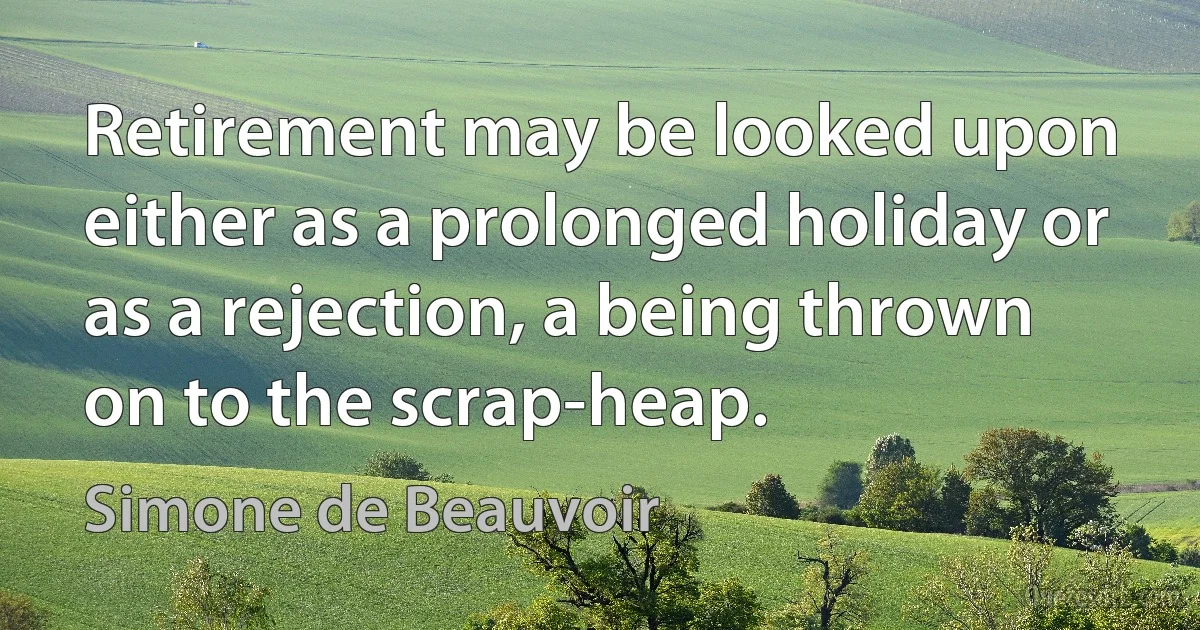 Retirement may be looked upon either as a prolonged holiday or as a rejection, a being thrown on to the scrap-heap. (Simone de Beauvoir)