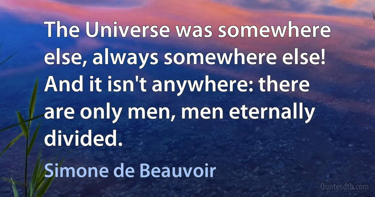 The Universe was somewhere else, always somewhere else! And it isn't anywhere: there are only men, men eternally divided. (Simone de Beauvoir)