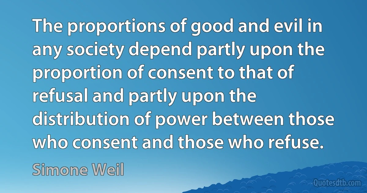 The proportions of good and evil in any society depend partly upon the proportion of consent to that of refusal and partly upon the distribution of power between those who consent and those who refuse. (Simone Weil)