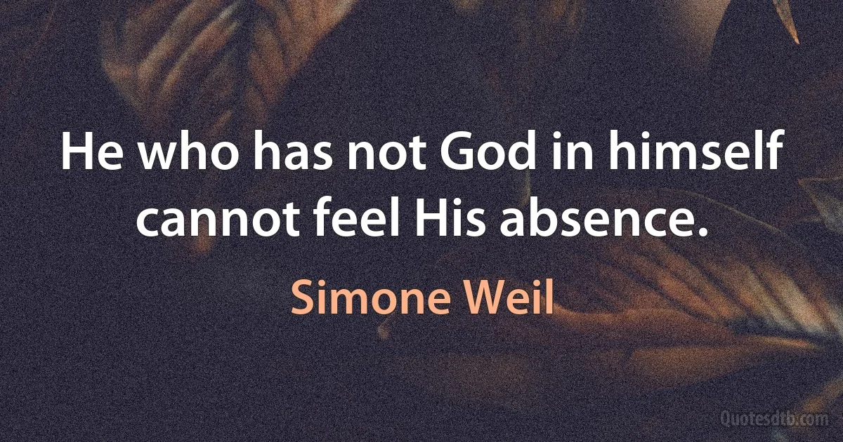 He who has not God in himself cannot feel His absence. (Simone Weil)