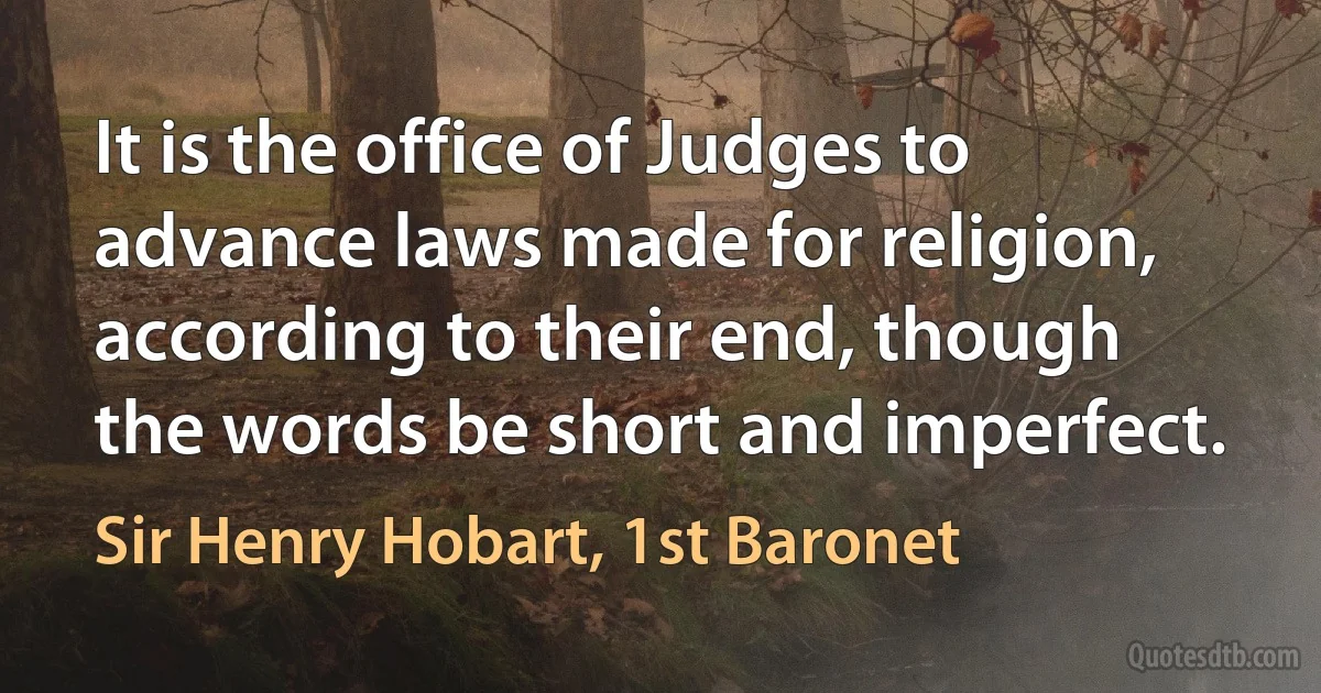 It is the office of Judges to advance laws made for religion, according to their end, though the words be short and imperfect. (Sir Henry Hobart, 1st Baronet)