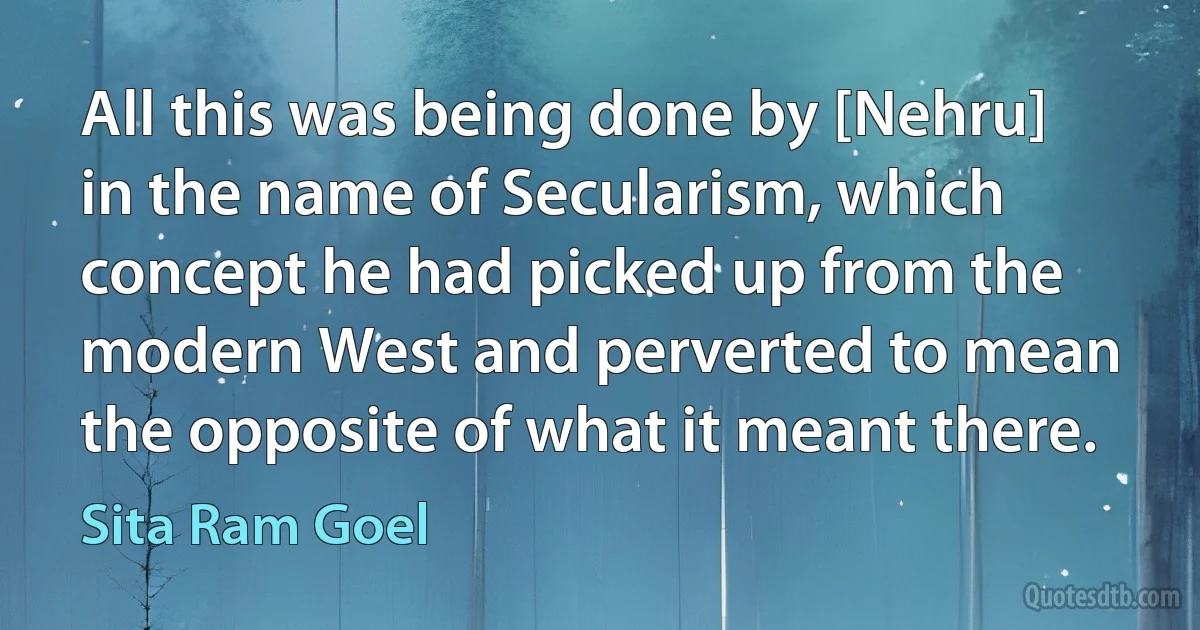 All this was being done by [Nehru] in the name of Secularism, which concept he had picked up from the modern West and perverted to mean the opposite of what it meant there. (Sita Ram Goel)