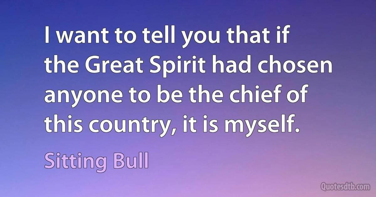 I want to tell you that if the Great Spirit had chosen anyone to be the chief of this country, it is myself. (Sitting Bull)