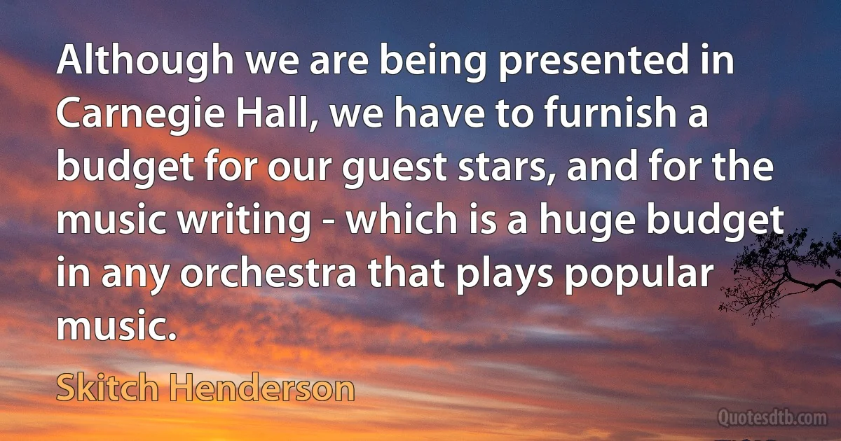 Although we are being presented in Carnegie Hall, we have to furnish a budget for our guest stars, and for the music writing - which is a huge budget in any orchestra that plays popular music. (Skitch Henderson)