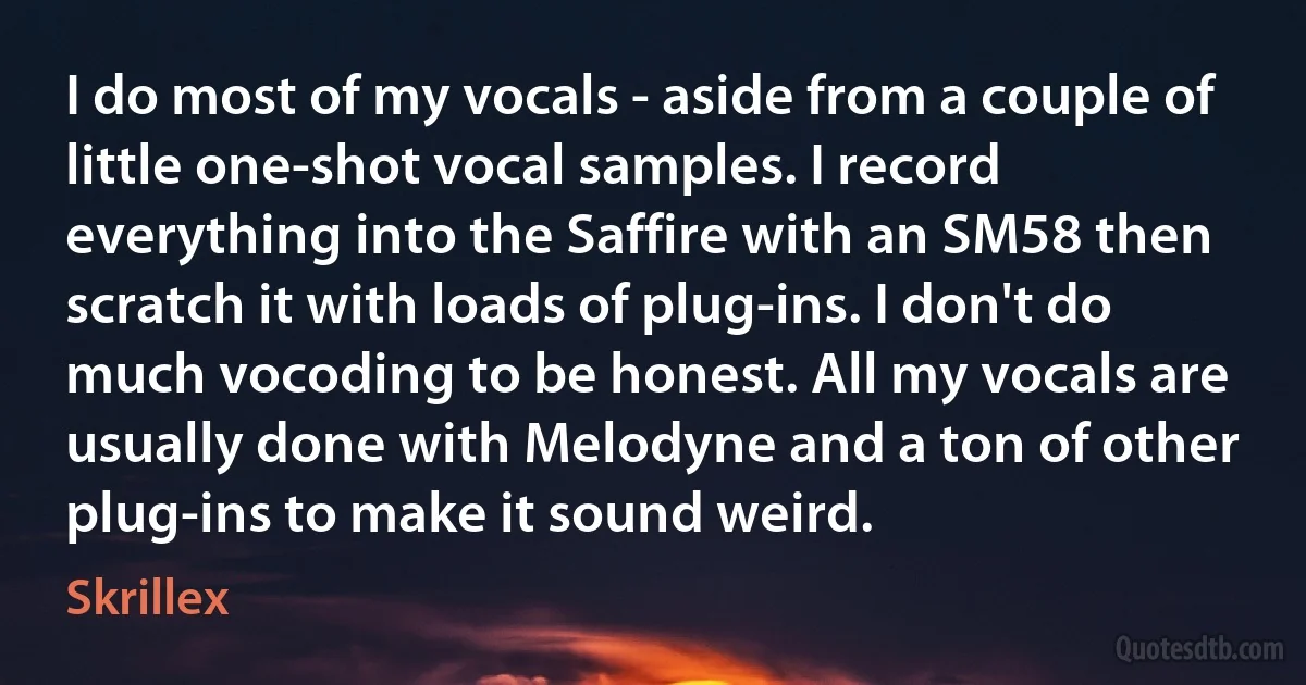 I do most of my vocals - aside from a couple of little one-shot vocal samples. I record everything into the Saffire with an SM58 then scratch it with loads of plug-ins. I don't do much vocoding to be honest. All my vocals are usually done with Melodyne and a ton of other plug-ins to make it sound weird. (Skrillex)