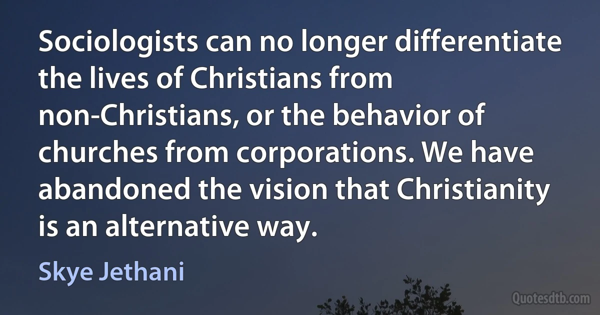 Sociologists can no longer differentiate the lives of Christians from non-Christians, or the behavior of churches from corporations. We have abandoned the vision that Christianity is an alternative way. (Skye Jethani)