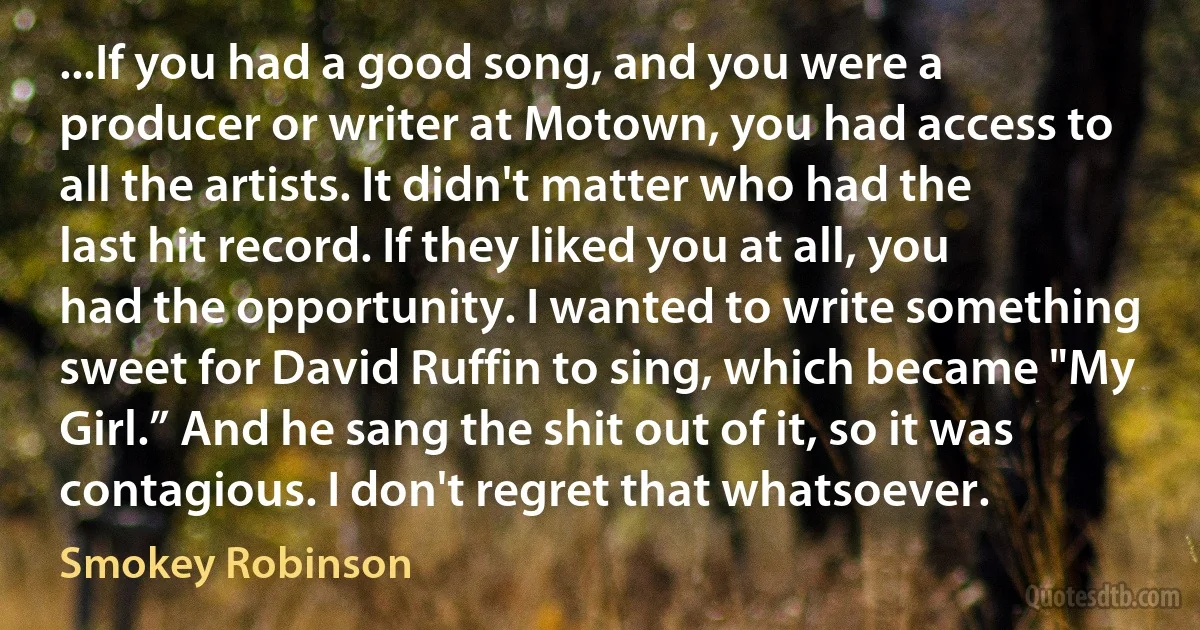 ...If you had a good song, and you were a producer or writer at Motown, you had access to all the artists. It didn't matter who had the last hit record. If they liked you at all, you had the opportunity. I wanted to write something sweet for David Ruffin to sing, which became "My Girl.” And he sang the shit out of it, so it was contagious. I don't regret that whatsoever. (Smokey Robinson)