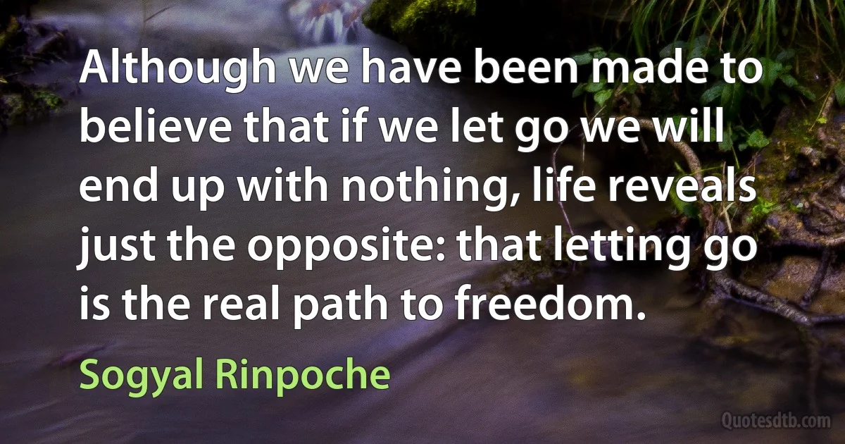 Although we have been made to believe that if we let go we will end up with nothing, life reveals just the opposite: that letting go is the real path to freedom. (Sogyal Rinpoche)