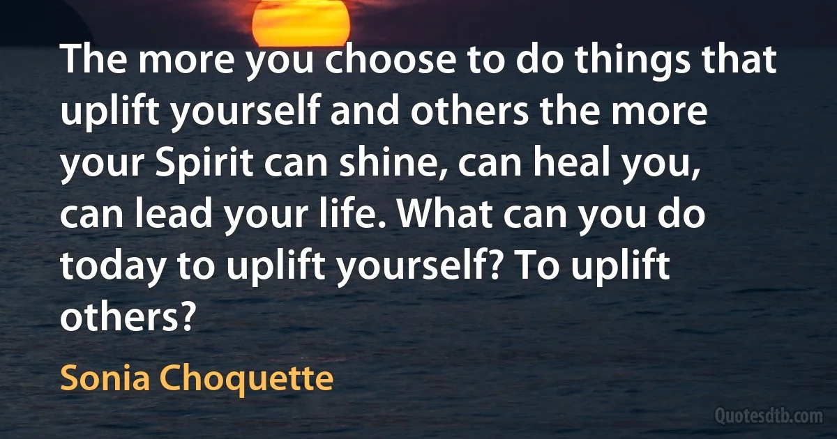 The more you choose to do things that uplift yourself and others the more your Spirit can shine, can heal you, can lead your life. What can you do today to uplift yourself? To uplift others? (Sonia Choquette)