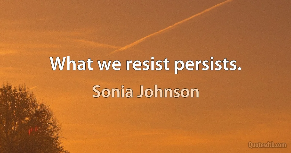 What we resist persists. (Sonia Johnson)