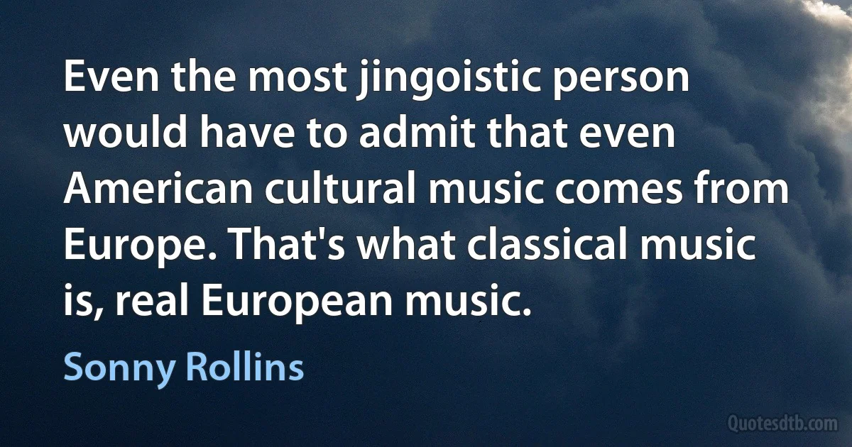 Even the most jingoistic person would have to admit that even American cultural music comes from Europe. That's what classical music is, real European music. (Sonny Rollins)