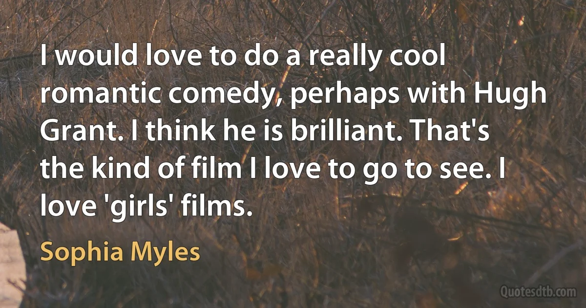 I would love to do a really cool romantic comedy, perhaps with Hugh Grant. I think he is brilliant. That's the kind of film I love to go to see. I love 'girls' films. (Sophia Myles)