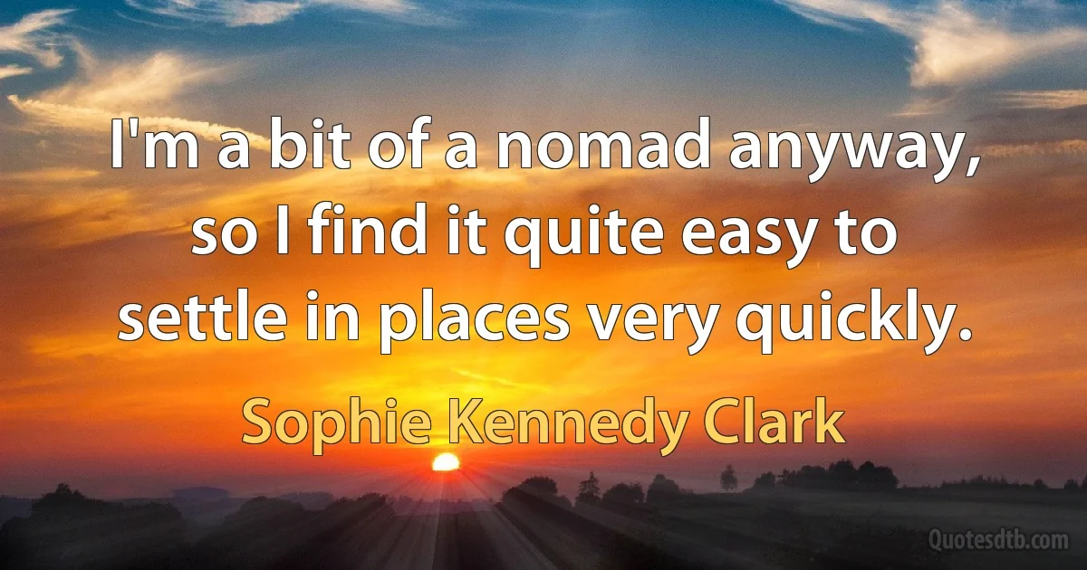 I'm a bit of a nomad anyway, so I find it quite easy to settle in places very quickly. (Sophie Kennedy Clark)