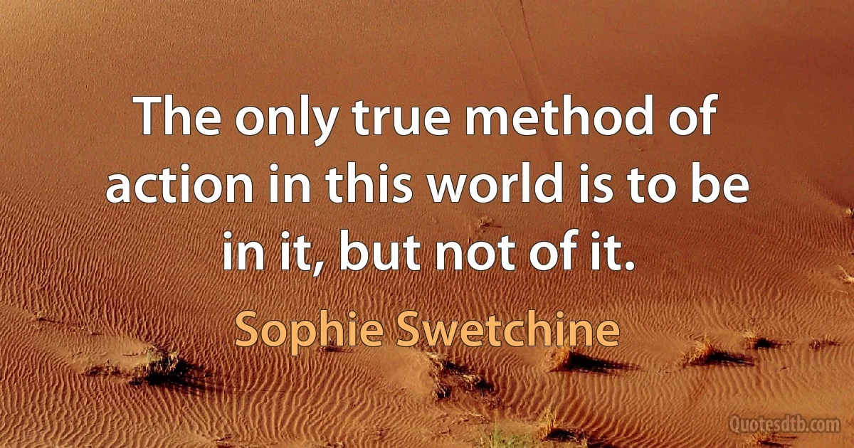 The only true method of action in this world is to be in it, but not of it. (Sophie Swetchine)