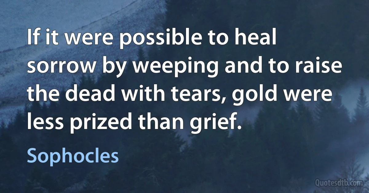 If it were possible to heal sorrow by weeping and to raise the dead with tears, gold were less prized than grief. (Sophocles)