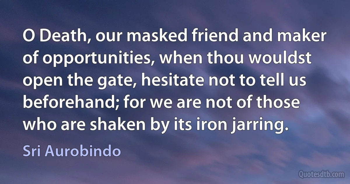 O Death, our masked friend and maker of opportunities, when thou wouldst open the gate, hesitate not to tell us beforehand; for we are not of those who are shaken by its iron jarring. (Sri Aurobindo)