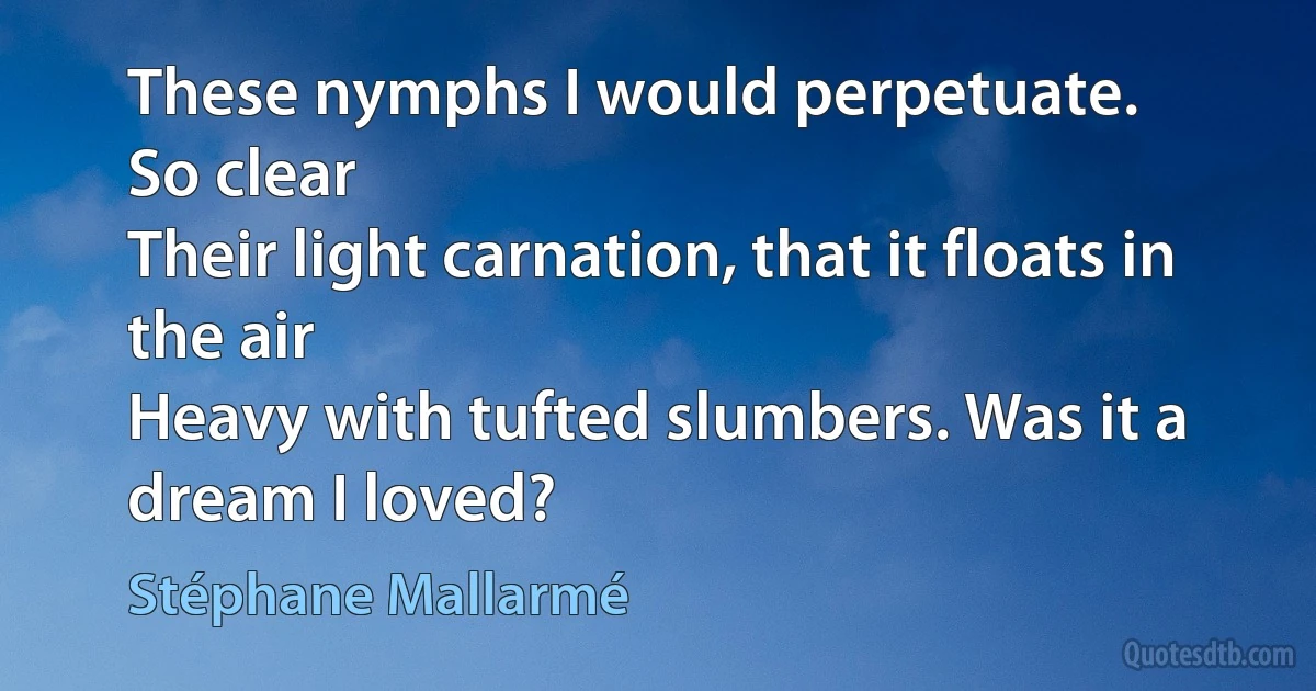 These nymphs I would perpetuate.
So clear
Their light carnation, that it floats in the air
Heavy with tufted slumbers. Was it a dream I loved? (Stéphane Mallarmé)