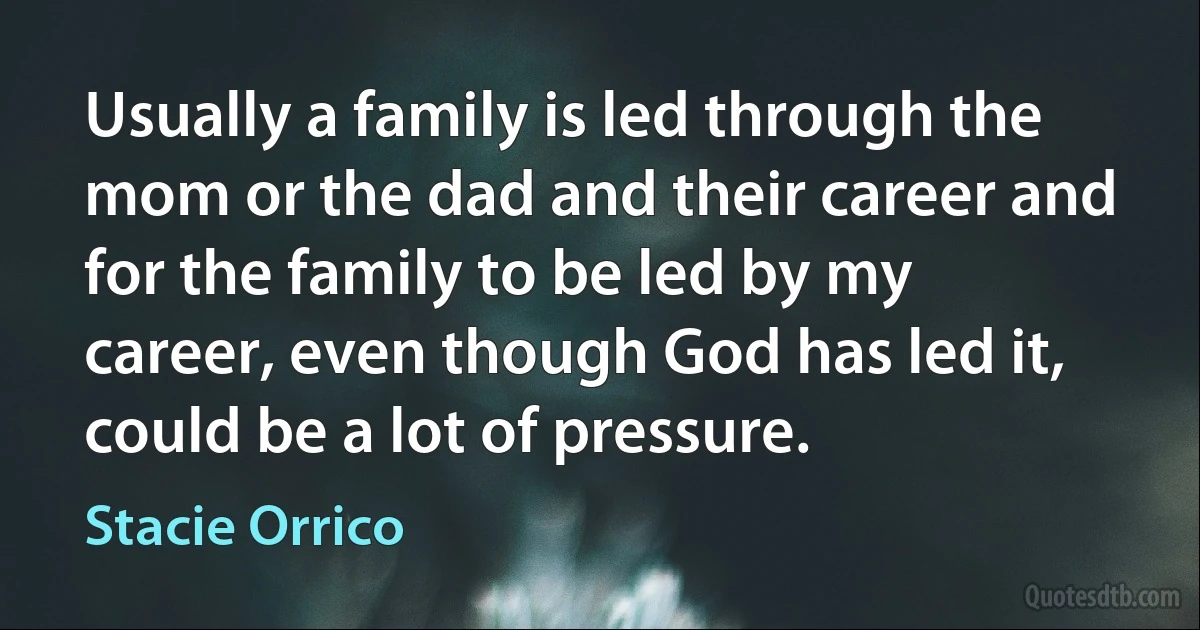 Usually a family is led through the mom or the dad and their career and for the family to be led by my career, even though God has led it, could be a lot of pressure. (Stacie Orrico)