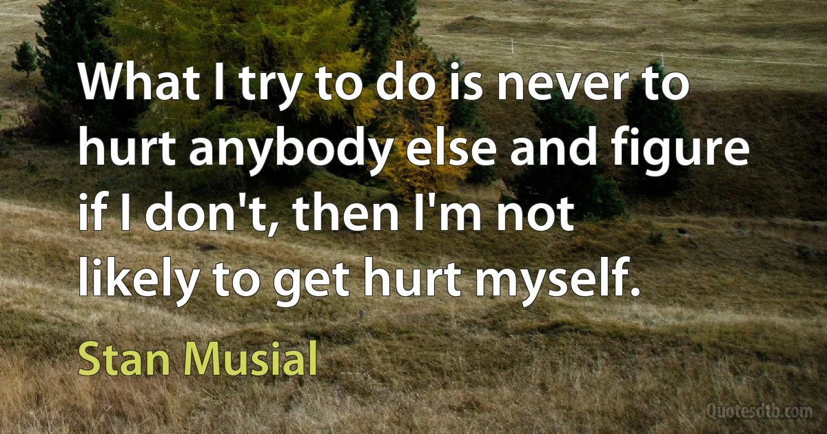 What I try to do is never to hurt anybody else and figure if I don't, then I'm not likely to get hurt myself. (Stan Musial)