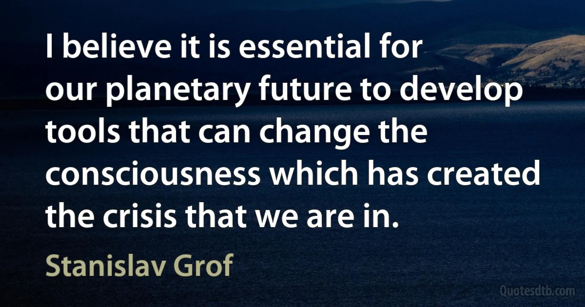 I believe it is essential for our planetary future to develop tools that can change the consciousness which has created the crisis that we are in. (Stanislav Grof)