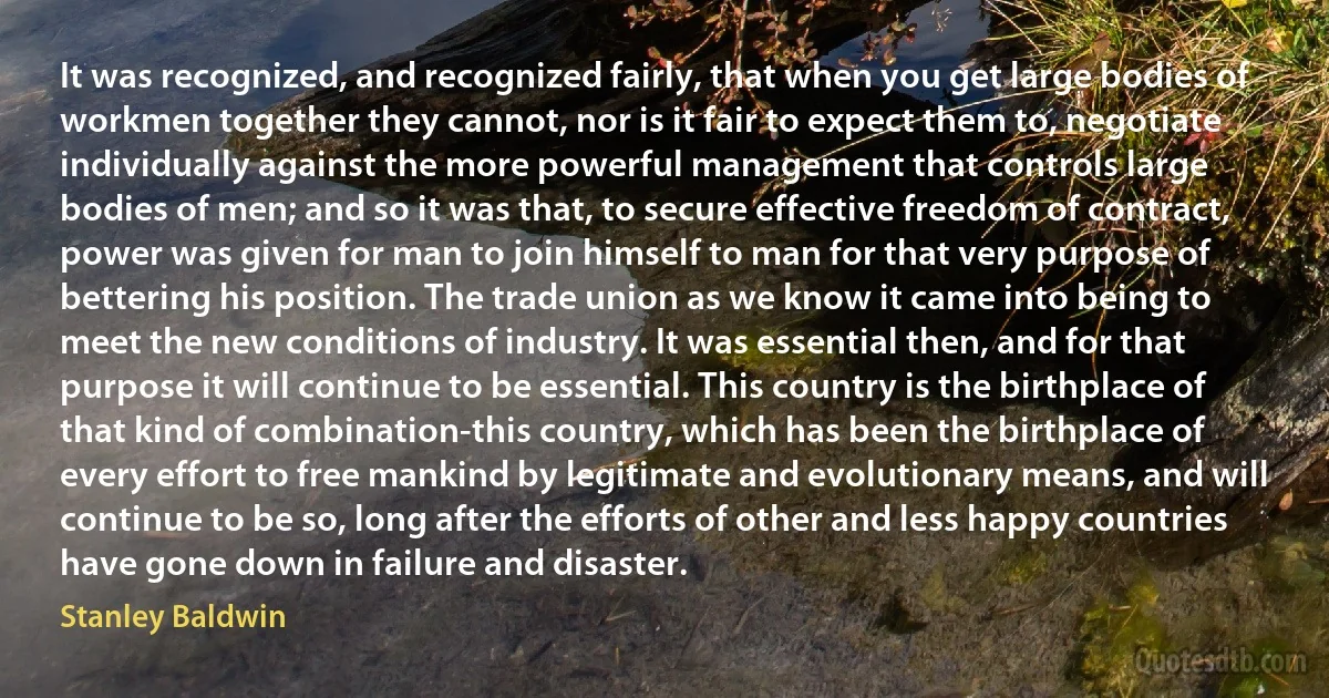 It was recognized, and recognized fairly, that when you get large bodies of workmen together they cannot, nor is it fair to expect them to, negotiate individually against the more powerful management that controls large bodies of men; and so it was that, to secure effective freedom of contract, power was given for man to join himself to man for that very purpose of bettering his position. The trade union as we know it came into being to meet the new conditions of industry. It was essential then, and for that purpose it will continue to be essential. This country is the birthplace of that kind of combination-this country, which has been the birthplace of every effort to free mankind by legitimate and evolutionary means, and will continue to be so, long after the efforts of other and less happy countries have gone down in failure and disaster. (Stanley Baldwin)