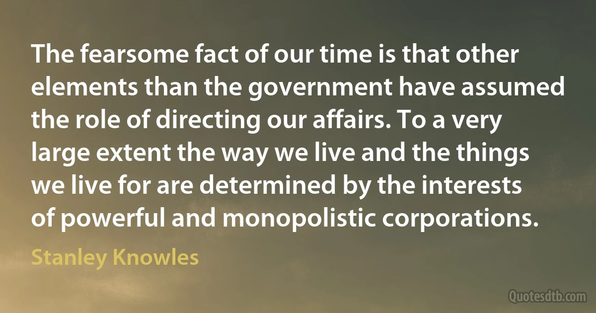 The fearsome fact of our time is that other elements than the government have assumed the role of directing our affairs. To a very large extent the way we live and the things we live for are determined by the interests of powerful and monopolistic corporations. (Stanley Knowles)