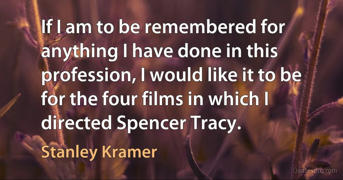 If I am to be remembered for anything I have done in this profession, I would like it to be for the four films in which I directed Spencer Tracy. (Stanley Kramer)