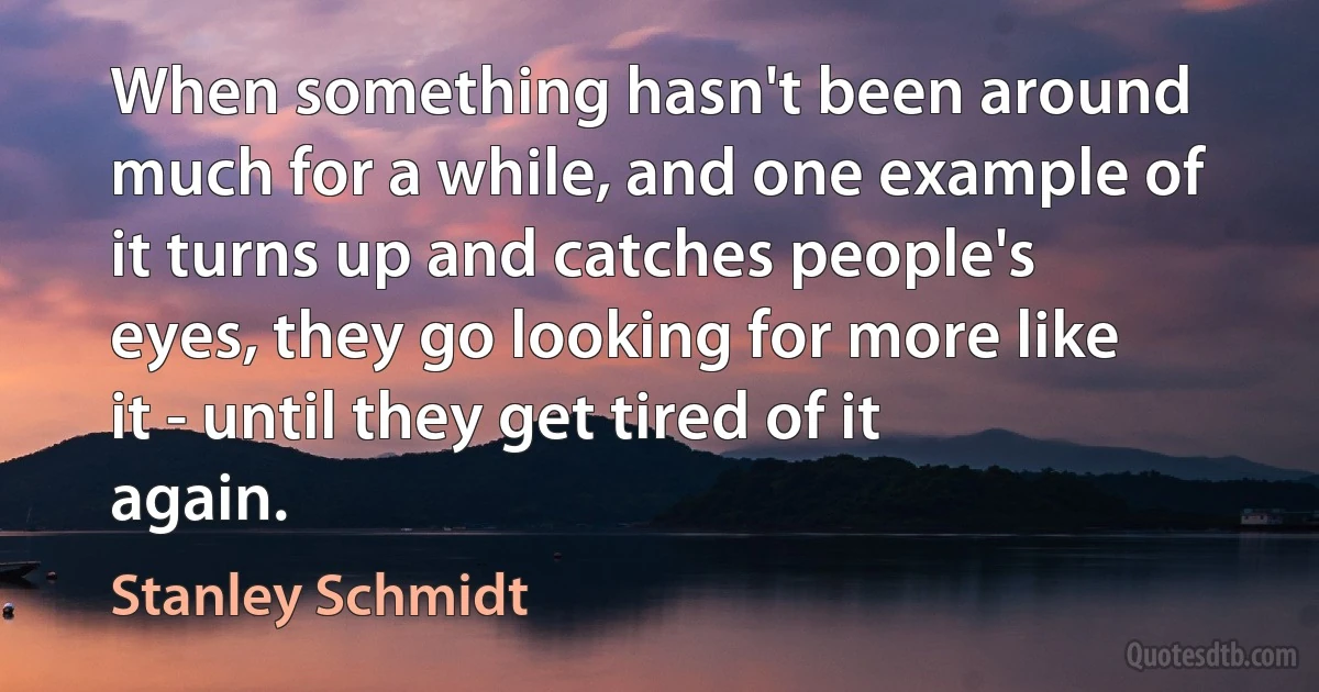 When something hasn't been around much for a while, and one example of it turns up and catches people's eyes, they go looking for more like it - until they get tired of it again. (Stanley Schmidt)