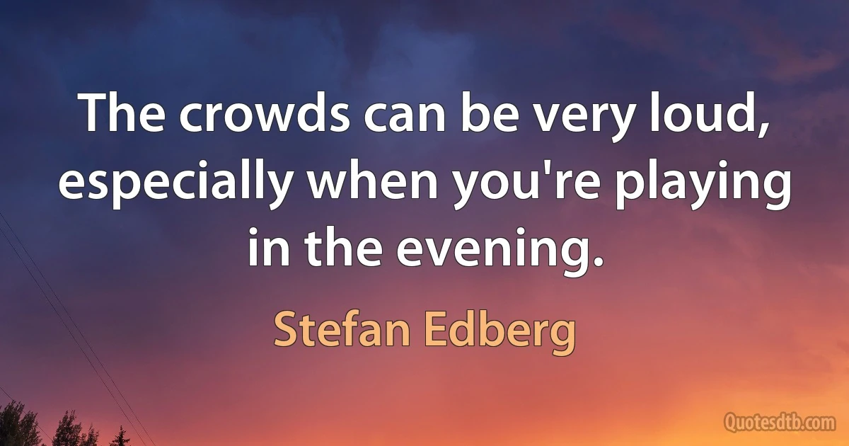 The crowds can be very loud, especially when you're playing in the evening. (Stefan Edberg)