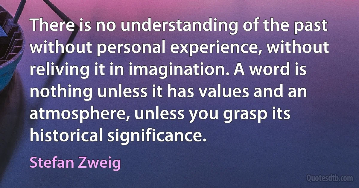 There is no understanding of the past without personal experience, without reliving it in imagination. A word is nothing unless it has values and an atmosphere, unless you grasp its historical significance. (Stefan Zweig)