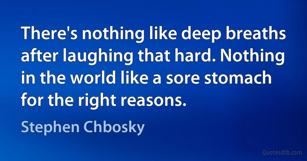 There's nothing like deep breaths after laughing that hard. Nothing in the world like a sore stomach for the right reasons. (Stephen Chbosky)