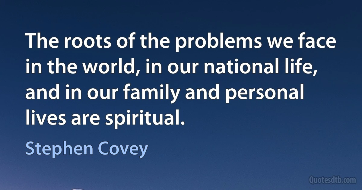 The roots of the problems we face in the world, in our national life, and in our family and personal lives are spiritual. (Stephen Covey)