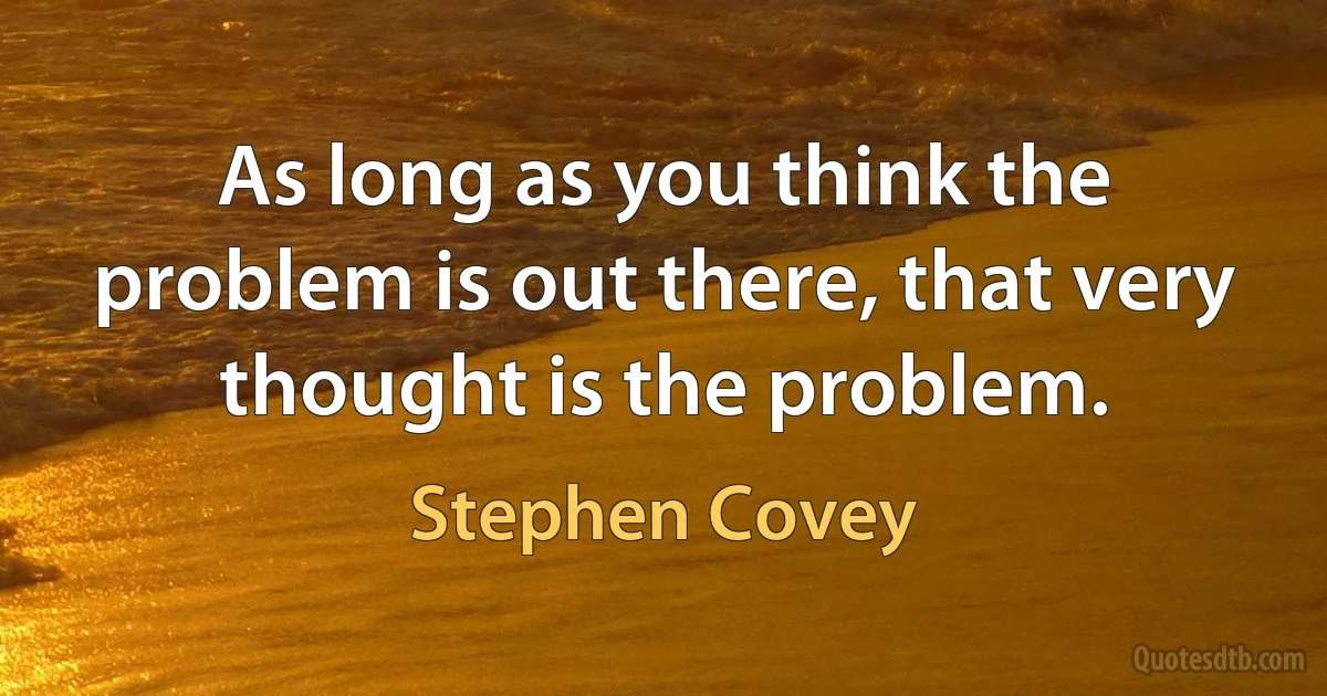 As long as you think the problem is out there, that very thought is the problem. (Stephen Covey)