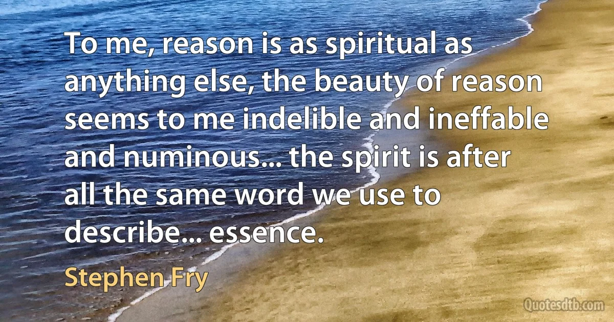 To me, reason is as spiritual as anything else, the beauty of reason seems to me indelible and ineffable and numinous... the spirit is after all the same word we use to describe... essence. (Stephen Fry)