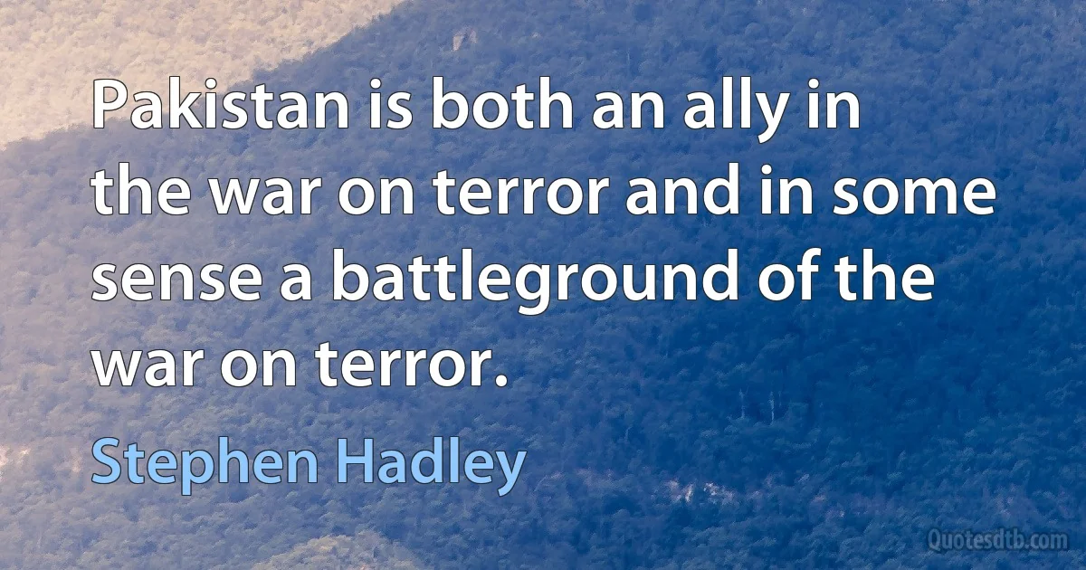 Pakistan is both an ally in the war on terror and in some sense a battleground of the war on terror. (Stephen Hadley)