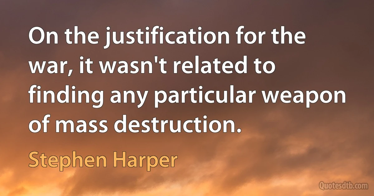 On the justification for the war, it wasn't related to finding any particular weapon of mass destruction. (Stephen Harper)