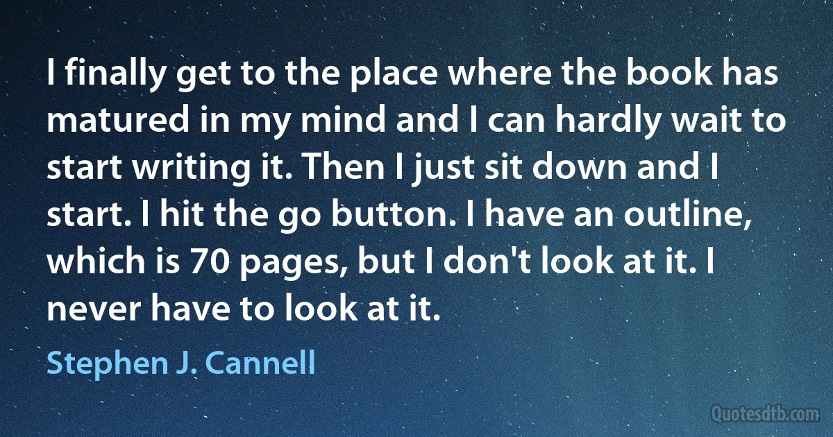 I finally get to the place where the book has matured in my mind and I can hardly wait to start writing it. Then I just sit down and I start. I hit the go button. I have an outline, which is 70 pages, but I don't look at it. I never have to look at it. (Stephen J. Cannell)