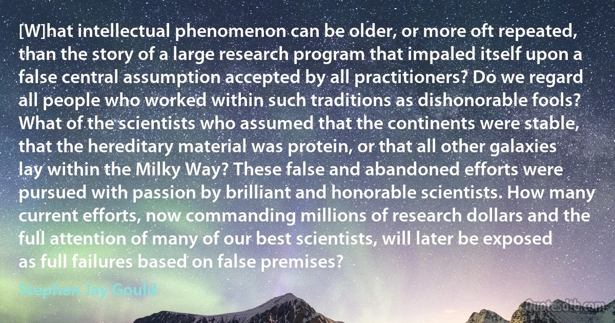 [W]hat intellectual phenomenon can be older, or more oft repeated, than the story of a large research program that impaled itself upon a false central assumption accepted by all practitioners? Do we regard all people who worked within such traditions as dishonorable fools? What of the scientists who assumed that the continents were stable, that the hereditary material was protein, or that all other galaxies lay within the Milky Way? These false and abandoned efforts were pursued with passion by brilliant and honorable scientists. How many current efforts, now commanding millions of research dollars and the full attention of many of our best scientists, will later be exposed as full failures based on false premises? (Stephen Jay Gould)