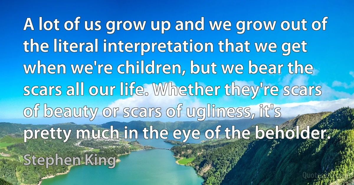 A lot of us grow up and we grow out of the literal interpretation that we get when we're children, but we bear the scars all our life. Whether they're scars of beauty or scars of ugliness, it's pretty much in the eye of the beholder. (Stephen King)