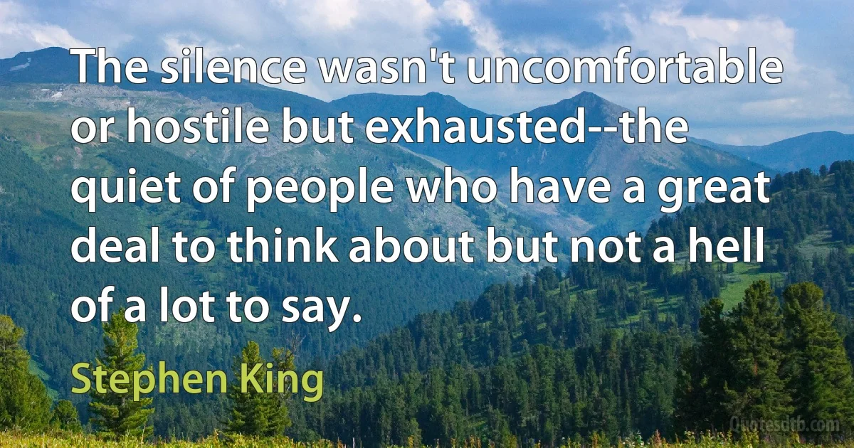 The silence wasn't uncomfortable or hostile but exhausted--the quiet of people who have a great deal to think about but not a hell of a lot to say. (Stephen King)