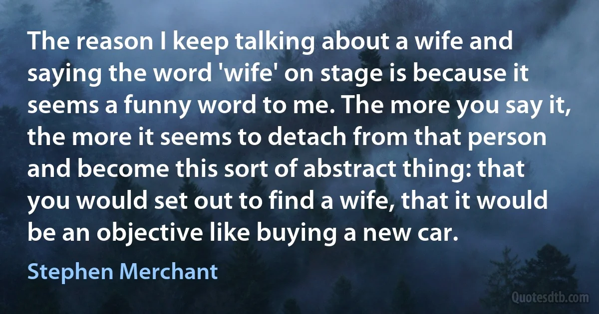 The reason I keep talking about a wife and saying the word 'wife' on stage is because it seems a funny word to me. The more you say it, the more it seems to detach from that person and become this sort of abstract thing: that you would set out to find a wife, that it would be an objective like buying a new car. (Stephen Merchant)