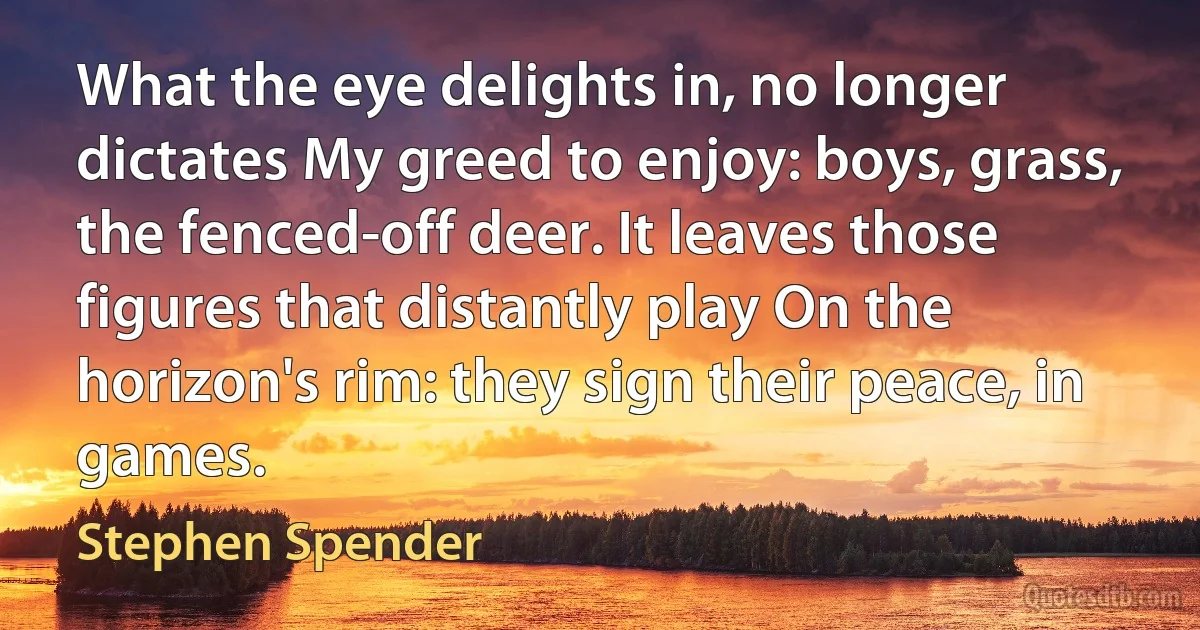 What the eye delights in, no longer dictates My greed to enjoy: boys, grass, the fenced-off deer. It leaves those figures that distantly play On the horizon's rim: they sign their peace, in games. (Stephen Spender)