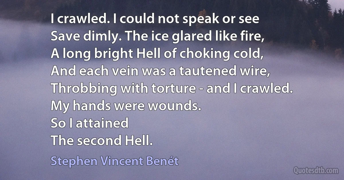 I crawled. I could not speak or see
Save dimly. The ice glared like fire,
A long bright Hell of choking cold,
And each vein was a tautened wire,
Throbbing with torture - and I crawled.
My hands were wounds.
So I attained
The second Hell. (Stephen Vincent Benét)