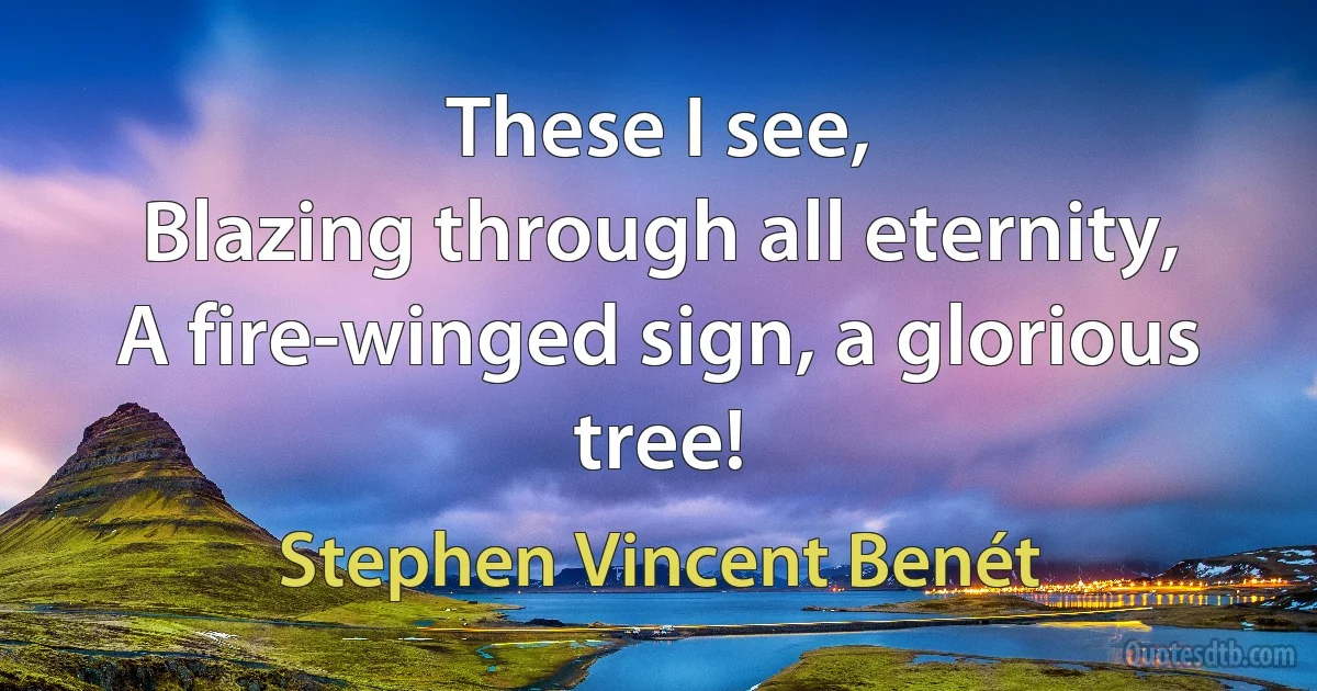 These I see,
Blazing through all eternity,
A fire-winged sign, a glorious tree! (Stephen Vincent Benét)